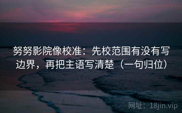 努努影院像校准：先校范围有没有写边界，再把主语写清楚（一句归位）