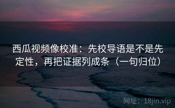 西瓜视频像校准：先校导语是不是先定性，再把证据列成条（一句归位）