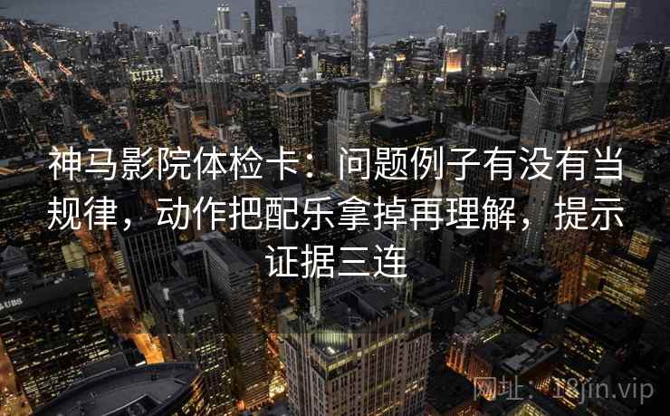 神马影院体检卡：问题例子有没有当规律，动作把配乐拿掉再理解，提示证据三连