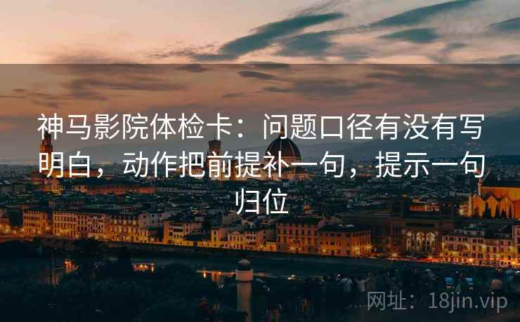 神马影院体检卡:问题口径有没有写明白,动作把前提补一句,提示一句归位 神马影院体检卡:问题口径有没有写明白,动作把前提补一句,提示一句归位