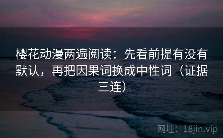 樱花动漫两遍阅读：先看前提有没有默认，再把因果词换成中性词（证据三连）