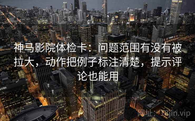 神马影院体检卡：问题范围有没有被拉大，动作把例子标注清楚，提示评论也能用