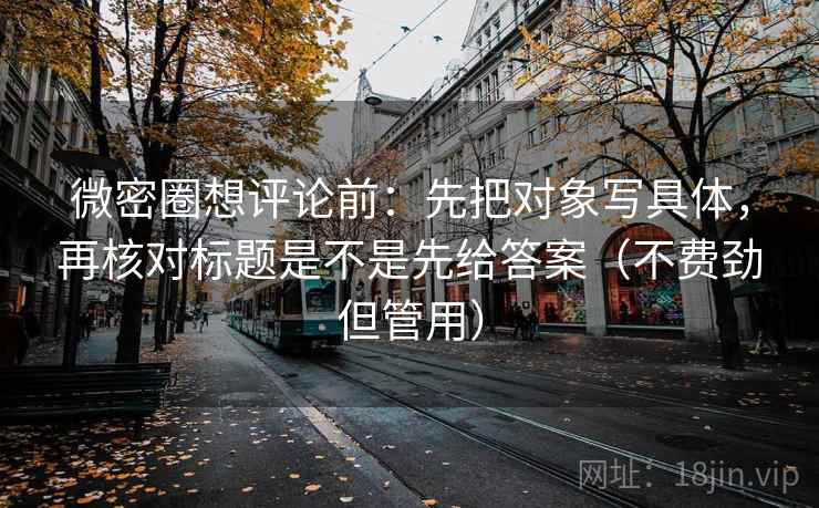 微密圈想评论前：先把对象写具体，再核对标题是不是先给答案（不费劲但管用）