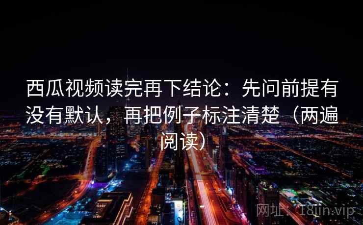 西瓜视频读完再下结论：先问前提有没有默认，再把例子标注清楚（两遍阅读）