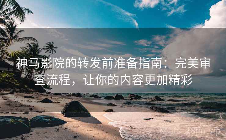 神马影院的转发前准备指南：完美审查流程，让你的内容更加精彩