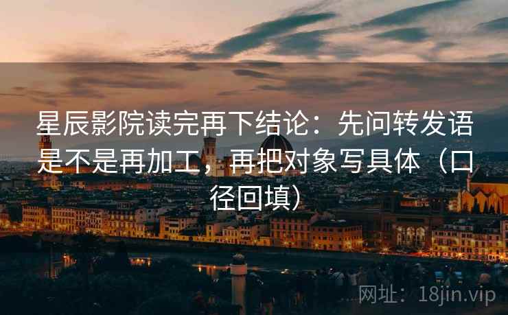 星辰影院读完再下结论：先问转发语是不是再加工，再把对象写具体（口径回填）