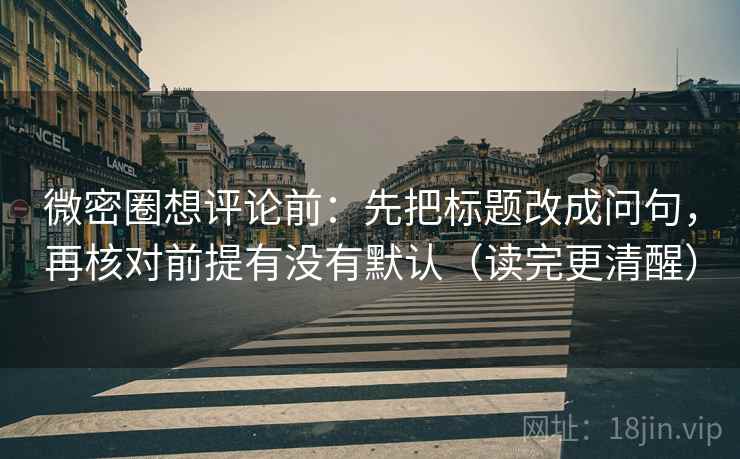 微密圈想评论前：先把标题改成问句，再核对前提有没有默认（读完更清醒）