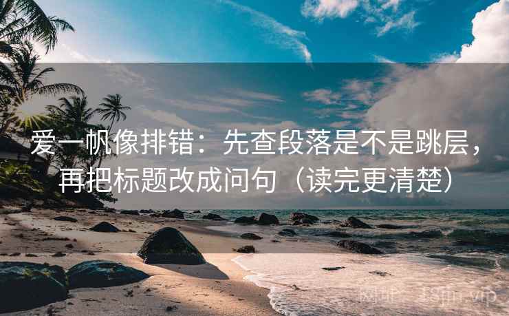 爱一帆像排错：先查段落是不是跳层，再把标题改成问句（读完更清楚）