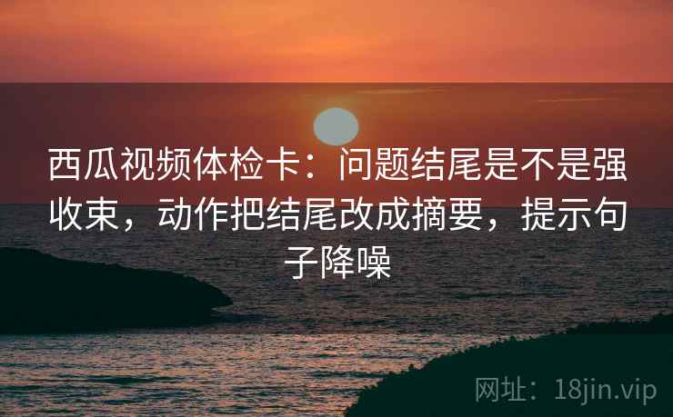 西瓜视频体检卡：问题结尾是不是强收束，动作把结尾改成摘要，提示句子降噪