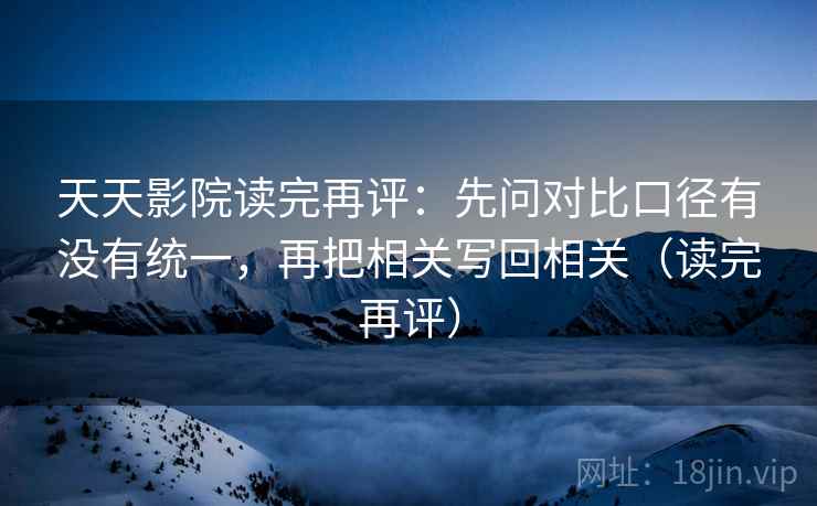 天天影院读完再评：先问对比口径有没有统一，再把相关写回相关（读完再评）