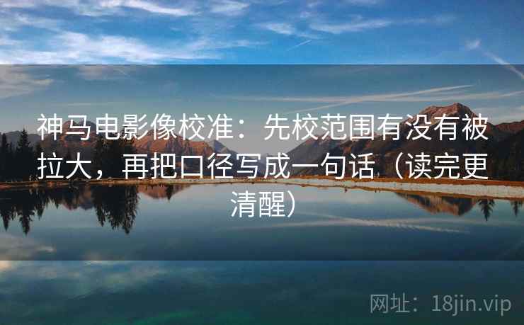 神马电影像校准：先校范围有没有被拉大，再把口径写成一句话（读完更清醒）