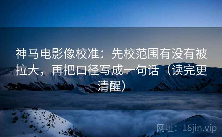 神马电影像校准：先校范围有没有被拉大，再把口径写成一句话（读完更清醒）