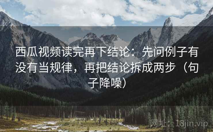 西瓜视频读完再下结论：先问例子有没有当规律，再把结论拆成两步（句子降噪）