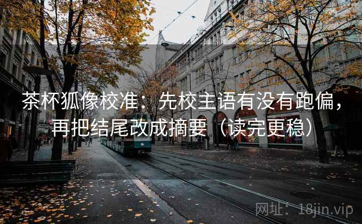 茶杯狐像校准：先校主语有没有跑偏，再把结尾改成摘要（读完更稳）
