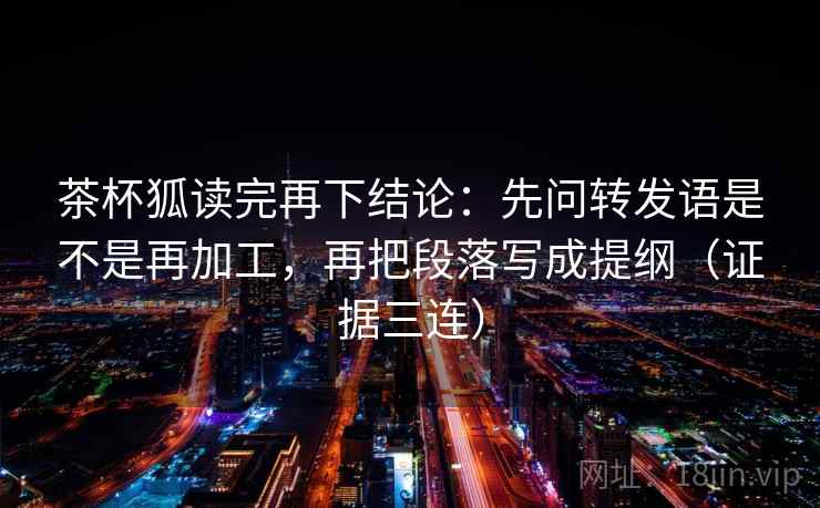 茶杯狐读完再下结论：先问转发语是不是再加工，再把段落写成提纲（证据三连）
