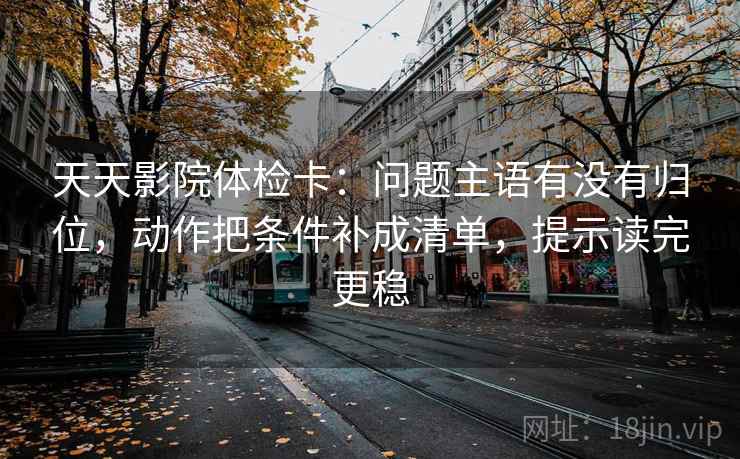 天天影院体检卡：问题主语有没有归位，动作把条件补成清单，提示读完更稳