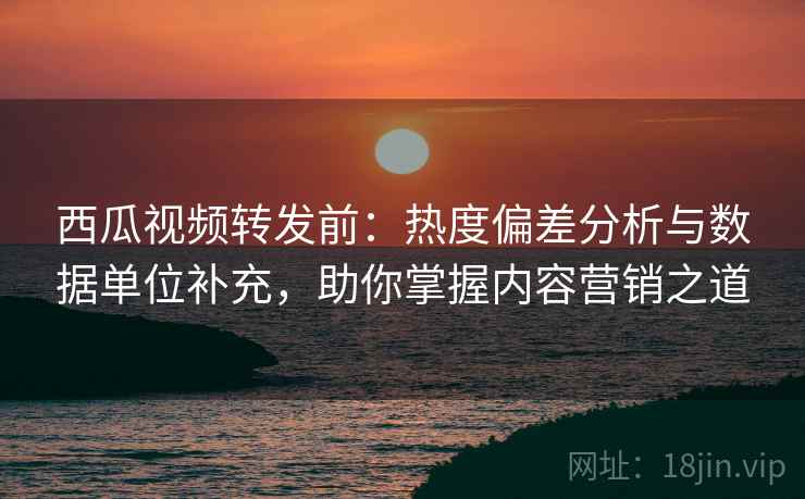西瓜视频转发前：热度偏差分析与数据单位补充，助你掌握内容营销之道