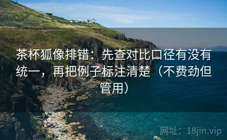 茶杯狐像排错：先查对比口径有没有统一，再把例子标注清楚（不费劲但管用）